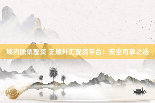 场内股票配资 正规外汇配资平台：安全可靠之选