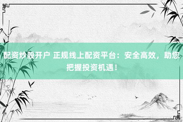 配资炒股开户 正规线上配资平台：安全高效，助您把握投资机遇！