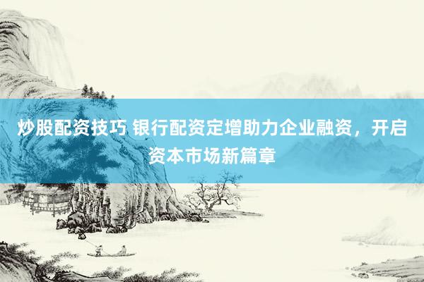 炒股配资技巧 银行配资定增助力企业融资，开启资本市场新篇章