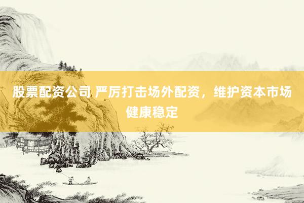 股票配资公司 严厉打击场外配资，维护资本市场健康稳定
