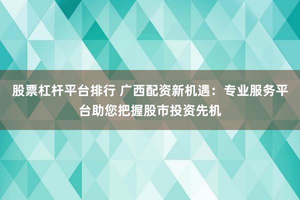 股票杠杆平台排行 广西配资新机遇：专业服务平台助您把握股市投资先机