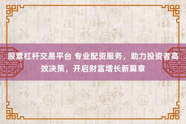 股票杠杆交易平台 专业配资服务，助力投资者高效决策，开启财富增长新篇章