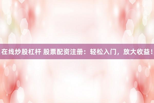 在线炒股杠杆 股票配资注册：轻松入门，放大收益！