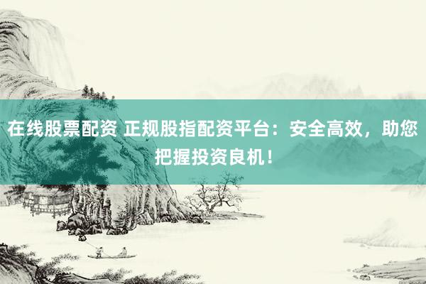 在线股票配资 正规股指配资平台：安全高效，助您把握投资良机！