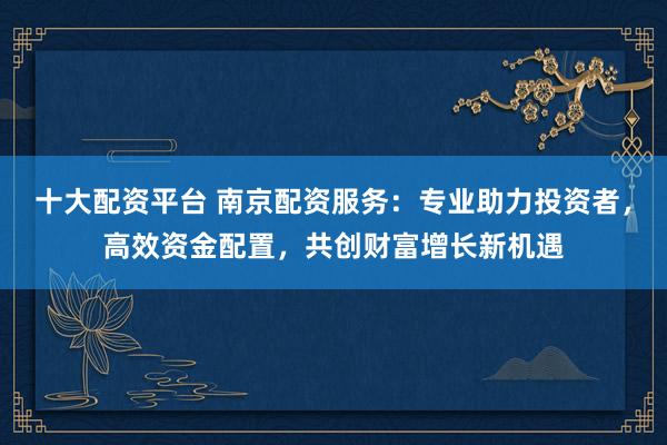 十大配资平台 南京配资服务:专业助力投资者,高效资金配置,共创财富增长新机遇