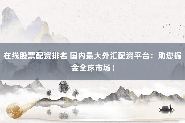 在线股票配资排名 国内最大外汇配资平台:助您掘金全球市场!