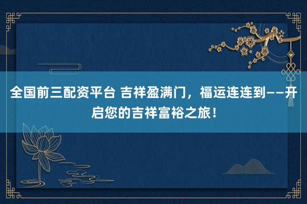 全国前三配资平台 吉祥盈满门,福运连连到——开启您的吉祥富裕之旅!
