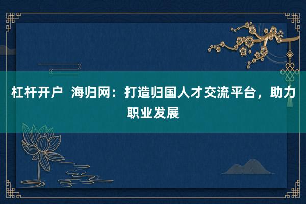杠杆开户  海归网:打造归国人才交流平台,助力职业发展