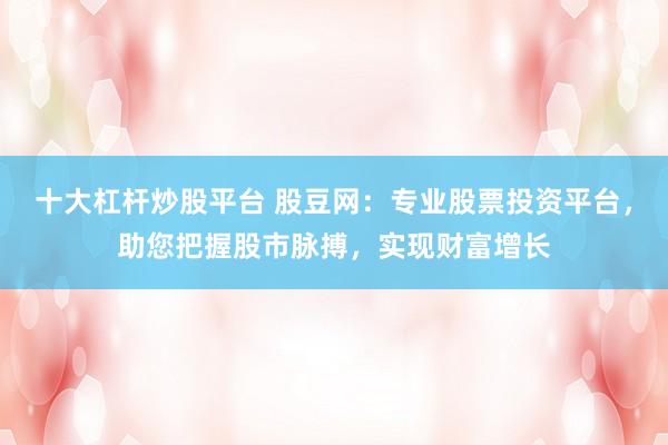 十大杠杆炒股平台 股豆网:专业股票投资平台,助您把握股市脉搏,实现财富增长