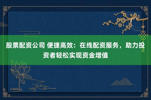 股票配资公司 便捷高效:在线配资服务,助力投资者轻松实现资金增值