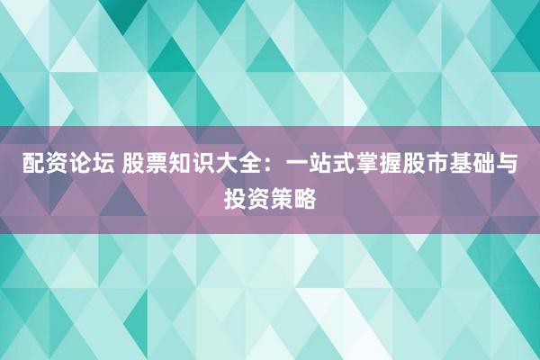 配资论坛 股票知识大全:一站式掌握股市基础与投资策略