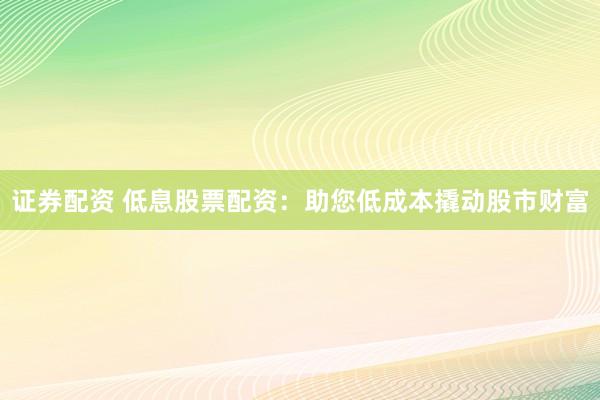 证券配资 低息股票配资：助您低成本撬动股市财富