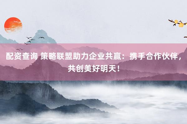 配资查询 策略联盟助力企业共赢：携手合作伙伴，共创美好明天！