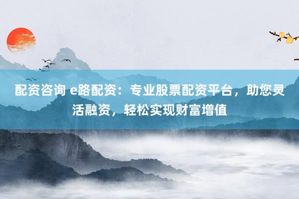 配资咨询 e路配资：专业股票配资平台，助您灵活融资，轻松实现财富增值