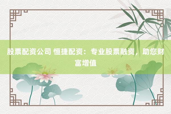 股票配资公司 恒捷配资:专业股票融资,助您财富增值