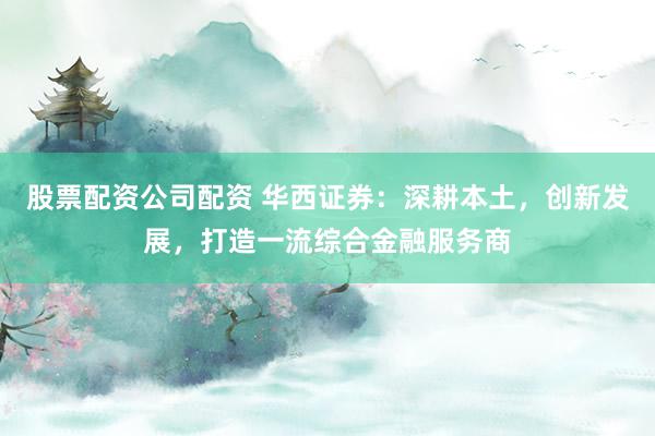 股票配资公司配资 华西证券：深耕本土，创新发展，打造一流综合金融服务商