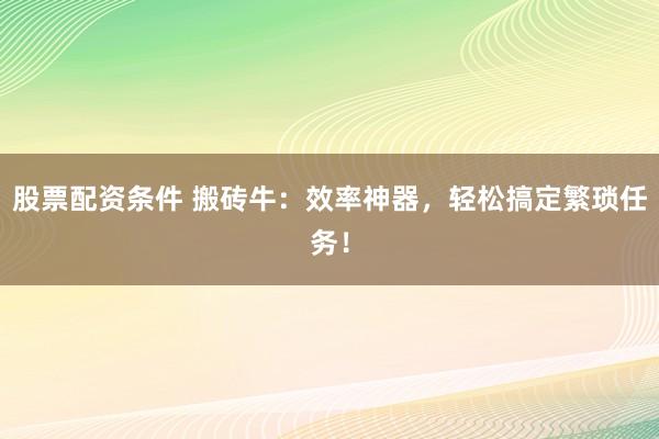 股票配资条件 搬砖牛:效率神器,轻松搞定繁琐任务!