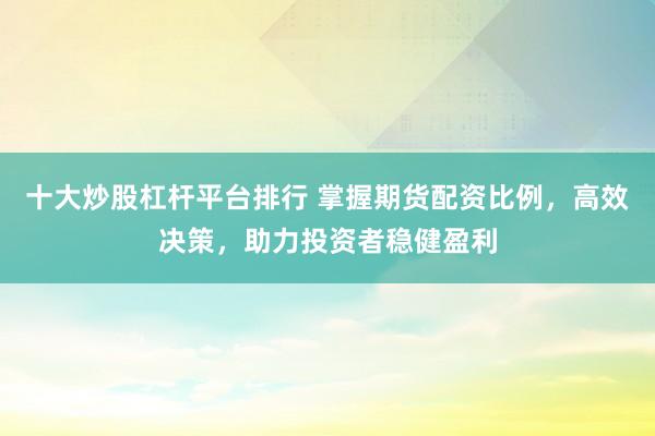 十大炒股杠杆平台排行 掌握期货配资比例，高效决策，助力投资者稳健盈利