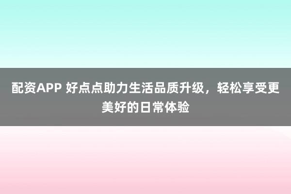 配资APP 好点点助力生活品质升级，轻松享受更美好的日常体验