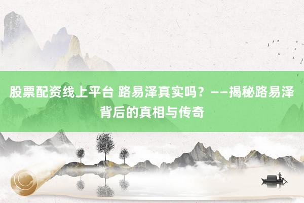 股票配资线上平台 路易泽真实吗？——揭秘路易泽背后的真相与传奇
