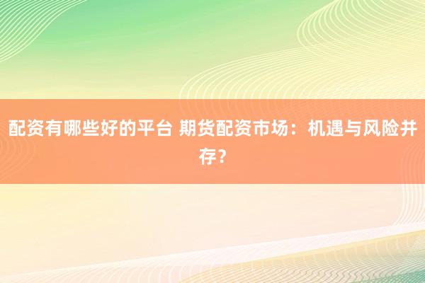 配资有哪些好的平台 期货配资市场：机遇与风险并存？