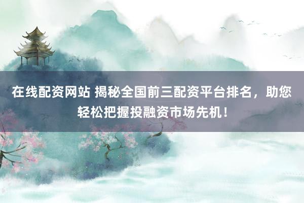 在线配资网站 揭秘全国前三配资平台排名，助您轻松把握投融资市场先机！