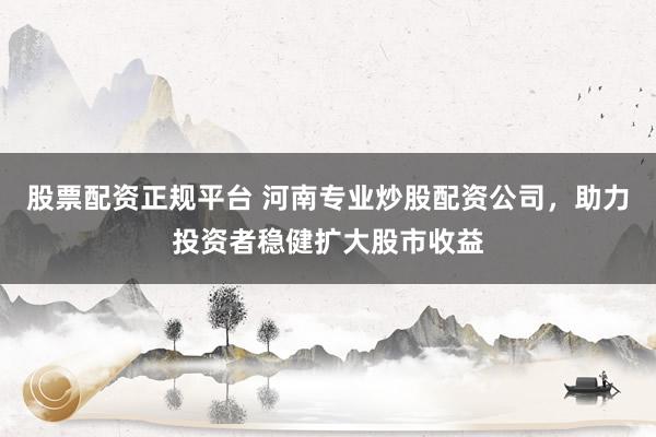 股票配资正规平台 河南专业炒股配资公司，助力投资者稳健扩大股市收益