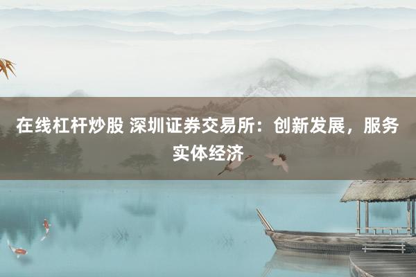 在线杠杆炒股 深圳证券交易所：创新发展，服务实体经济