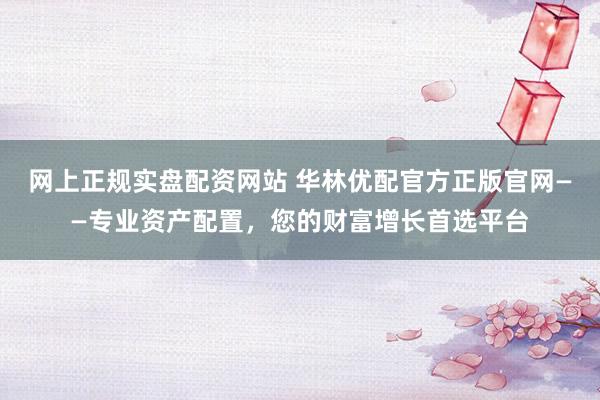 网上正规实盘配资网站 华林优配官方正版官网——专业资产配置，您的财富增长首选平台