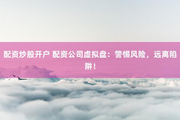 配资炒股开户 配资公司虚拟盘：警惕风险，远离陷阱！