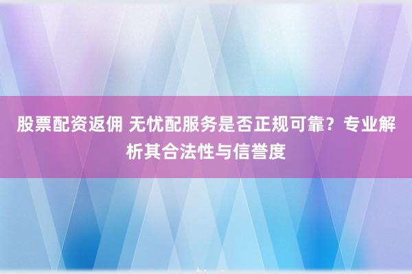 股票配资返佣 无忧配服务是否正规可靠？专业解析其合法性与信誉度