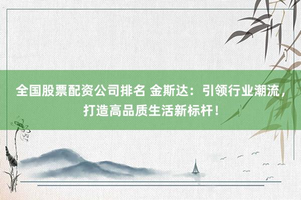 全国股票配资公司排名 金斯达：引领行业潮流，打造高品质生活新标杆！