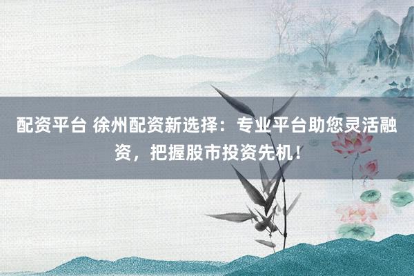 配资平台 徐州配资新选择：专业平台助您灵活融资，把握股市投资先机！