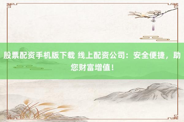 股票配资手机版下载 线上配资公司：安全便捷，助您财富增值！