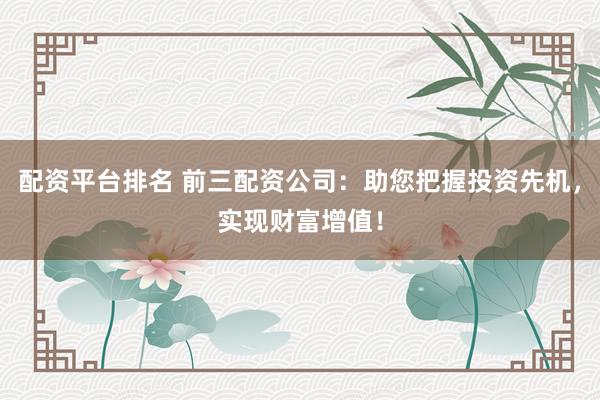 配资平台排名 前三配资公司：助您把握投资先机，实现财富增值！