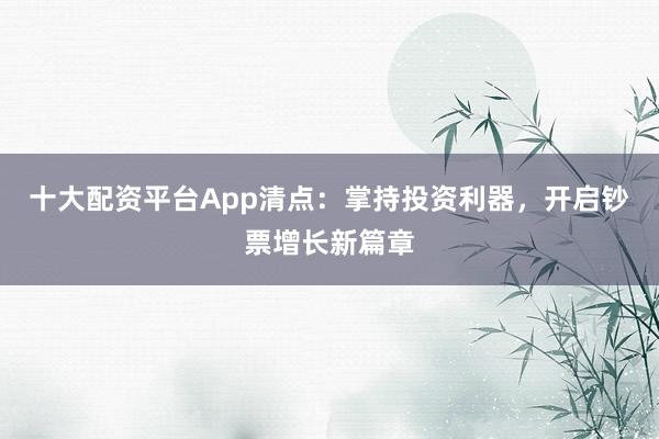 十大配资平台App清点：掌持投资利器，开启钞票增长新篇章