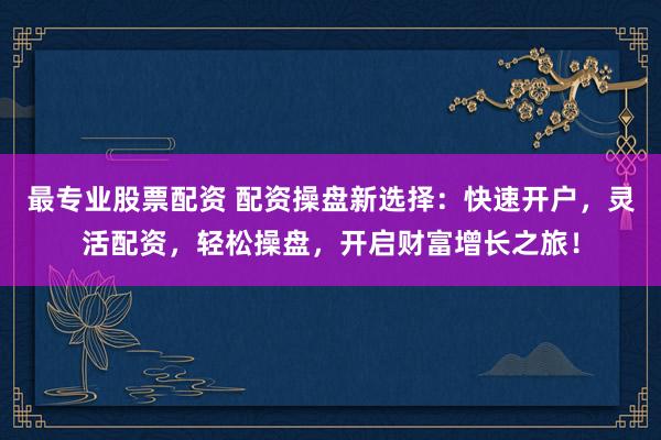最专业股票配资 配资操盘新选择：快速开户，灵活配资，轻松操盘，开启财富增长之旅！