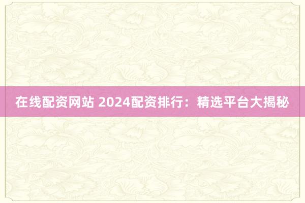 在线配资网站 2024配资排行：精选平台大揭秘