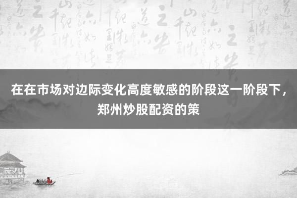 在在市场对边际变化高度敏感的阶段这一阶段下，郑州炒股配资的策