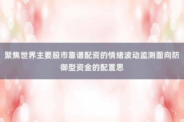 聚焦世界主要股市靠谱配资的情绪波动监测面向防御型资金的配置思