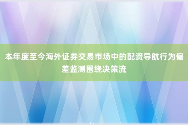 本年度至今海外证券交易市场中的配资导航行为偏差监测围绕决策流