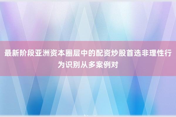 最新阶段亚洲资本圈层中的配资炒股首选非理性行为识别从多案例对