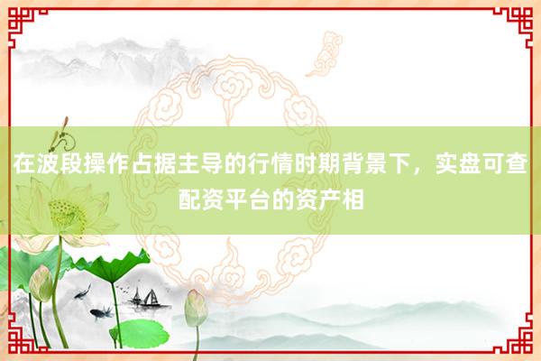 在波段操作占据主导的行情时期背景下，实盘可查配资平台的资产相