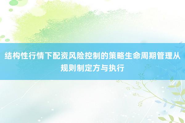 结构性行情下配资风险控制的策略生命周期管理从规则制定方与执行