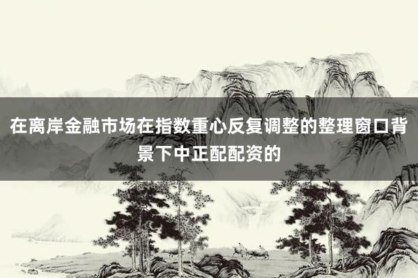 在离岸金融市场在指数重心反复调整的整理窗口背景下中正配配资的