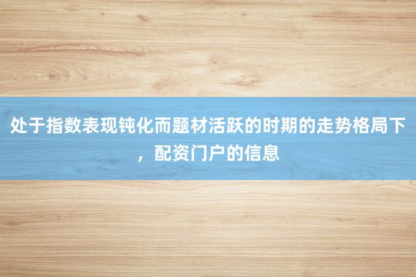处于指数表现钝化而题材活跃的时期的走势格局下，配资门户的信息