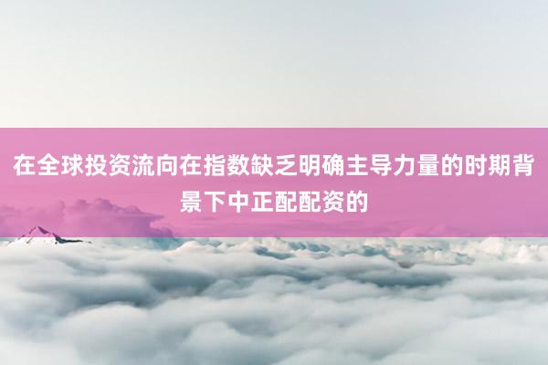 在全球投资流向在指数缺乏明确主导力量的时期背景下中正配配资的