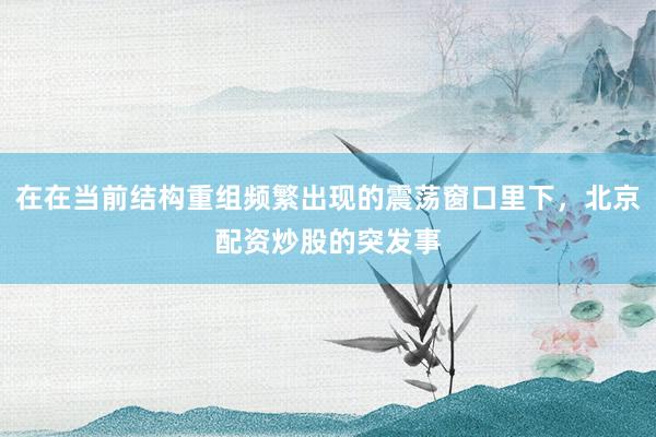 在在当前结构重组频繁出现的震荡窗口里下，北京配资炒股的突发事