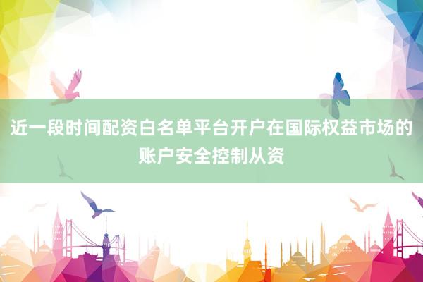 近一段时间配资白名单平台开户在国际权益市场的账户安全控制从资