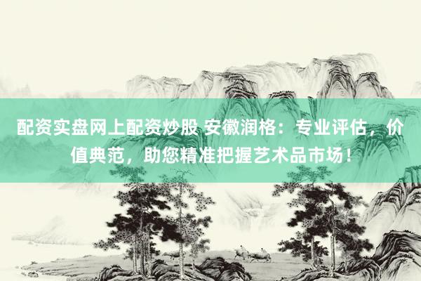 配资实盘网上配资炒股 安徽润格：专业评估，价值典范，助您精准把握艺术品市场！